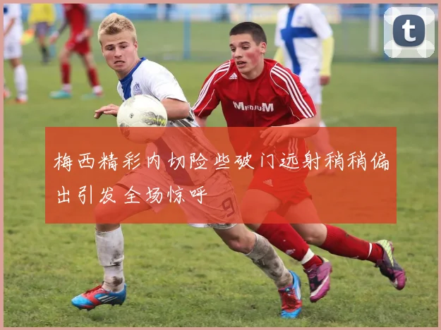 梅西精彩内切险些破门远射稍稍偏出引发全场惊呼